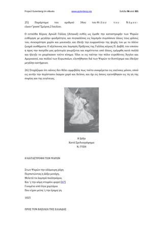 Project Gutenberg-tm eBooks

25)

Παράρτημα

του

www.gutenberg.org

αριθμού

34ου

Σελίδα 96 από 301

του Φ ί λ ο υ

του

Νόμου·

class="poem"Σμύρνη 2 Ιουλίου.
Ο ενταύθα Κύριος Αρνώδ Γάλλος (Arnaud) ευθύς ως έμαθε την καταστροφήν των Ψαρών
ευθύμησε με μεγάλην φαιδρότητα, και συγκαλέσας εις λαμπρόν συμπόσιον όλους τους φίλους
του, συνεκρότησε χορόν και μουσικήν, και έδειξε την ευφροσύνην της ψυχής του με το πλέον
ζωηρά αισθήματα. Ο αξιέπαινος και λαμπρός Πρόξενος της Γαλλίας κύριος Π. Δαβίδ, του οποίου
η προς την πατρίδα μας φιλοτιμία γνωρίζεται και κηρύττεται από όλους, εμέμφθη κατά πολλά
και ήλεγξε το χαιρέκακον τούτο κίνημα. Όλοι οι εις ταύτην την πόλιν ευρεθέντες Άγγλοι και
Αμερικανοί, και πολλοί των Ευρωπαίων, ελυπήθησαν διά των Ψαρών το δυστύχημα και έδειξαν
μεγάλην κατήφειαν.
26) Στοχάζομαι ότι κάνεις δεν θέλει αμφιβάλη πως τούτο αναφέρεται εις εκείνους μόνον, οπού
εις αυτήν την περίστασιν έκαμαν χορό και δείπνο, και όχι εις όσους εγεννήθηκαν εις τη γη της
σοφίας και της ευγένειας.

Η Δόξα
Κατά Σχεδιογράφημα
Ν. ΓΥΖΗ

Η ΚΑΤΑΣΤΡΟΦΗ ΤΩΝ ΨΑΡΩΝ

Στων Ψαρών την ολόμαυρη ράχη
Περπατώντας η Δόξα μονάχη,
Μελετά τα λαμπρά παλληκάρια,
Και 'ς την κόμη στεφάνι φορεί [67]
Γινομένο από λίγα χορτάρια
Που είχαν μείνη 'ς την έρημη γη.
1825

ΠΡΟΣ ΤΟΝ ΒΑΣΙΛΕΑ ΤΗΣ ΕΛΛΑΔΑΣ

 