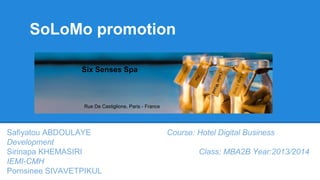 SoLoMo promotion
Six Senses Spa

Rue De Castiglione, Paris - France

Safiyatou ABDOULAYE
Development
Sirinapa KHEMASIRI
IEMI-CMH
Pornsinee SIVAVETPIKUL

Course: Hotel Digital Business
Class: MBA2B Year:2013/2014

 