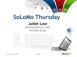 SoLoMo Thursday
                             Juliet Low
                         Marketing Director (Asia)
                            Techsailor Group
          Website       : http://www.SoLoMoThursday.com
          Facebook      : http://www.facebook.com/SoLoMoThursday
          LinkedIN      : http://sg.linkedin.com/in/solomothursday
          Youtube       : http://www.youtube.com/user/SoLoMoThursday
          Twitter       : https://twitter.com/#!/SoLoMoThursday
          Book Ticket   : http://solomothursday.eventbrite.com




31st January 2013                       PAGE1
 