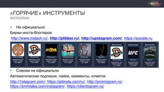«ГОРЯЧИЕ» ИНСТРУМЕНТЫ
INSTAGRAM
§  Не официально:
Биржи инста-блоггеров
http://www.instach.ru/, http://plibber.ru/, http://upstagram.com/, https://sociate.ru
§  Совсем не официально
Автоматические подписки, лайки, комменты, отметки
http://1stagram.com/, https://jetinsta.com/ru/, http://promogram.ru/,
https://smmlaba.com/instagram/, https://clientogram.ru/
 