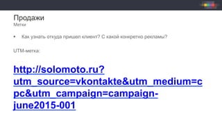 Продажи
Метки
§  Как узнать откуда пришел клиент? С какой конкретно рекламы?
UTM-метка:
http://solomoto.ru?
utm_source=vkontakte&utm_medium=c
pc&utm_campaign=campaign-
june2015-001
 