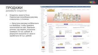 §  Создатель проекта Анна
Самолетова попробовала рекламу
и вернулась с откликом:
— Запустили рекламу на ВКонтакте
и в Фейсбуке, чтобы привлечь
посетителей на сайт. Кампания
длилась три недели, потратили
примерно 10 тыс. рублей. В
результате получили 21 заказ и
заработали 30 тыс. рублей.
ПРОДАЖИ
ДОБАВЬТЕ СОЦСЕТИ
 
