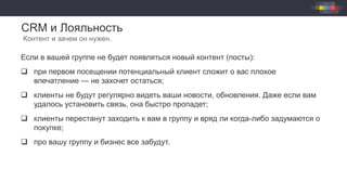 CRM и Лояльность
Контент и зачем он нужен.
Если в вашей группе не будет появляться новый контент (посты):
q  при первом посещении потенциальный клиент сложит о вас плохое
впечатление — не захочет остаться;
q  клиенты не будут регулярно видеть ваши новости, обновления. Даже если вам
удалось установить связь, она быстро пропадет;
q  клиенты перестанут заходить к вам в группу и вряд ли когда-либо задумаются о
покупке;
q  про вашу группу и бизнес все забудут.
 