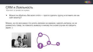 CRM и Лояльность
Контент и зачем он нужен.
«  Можно ли обойтись без всего этого — просто сделать группу и оставить ее как
сайт-визитку?
Можно, но это все равно что купить магазин на окраине, сделать витрину, но не
разместить товар, не повесить вывеску и никому ни в коем случае не говорить
адрес :)
 