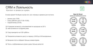 CRM и Лояльность
Контент и зачем он нужен.
В какое время? В общем случае есть три «пиковых» времени для постинга:
•  раннее утро (7.00);
•  конец рабочего дня (17.00–18.00);
•  поздний вечер (23.00).
q  В среднем активность пользователей по выходным на 25 %
q  ниже активности по будним дням.
q  Спад приходится на 0.00 субботы.
q  Показатели активности растут в период с 20.00 до 0.00 воскресенья.
q  Вечерние посты собирают больше комментариев.
q  Посты, опубликованные утром и днем, больше репостят.
 