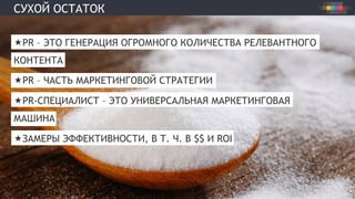 СУХОЙ ОСТАТОК
« PR – ЭТО ГЕНЕРАЦИЯ ОГРОМНОГО КОЛИЧЕСТВА РЕЛЕВАНТНОГО
КОНТЕНТА
« PR – ЧАСТЬ МАРКЕТИНГОВОЙ СТРАТЕГИИ
« PR-СПЕЦИАЛИСТ – ЭТО УНИВЕРСАЛЬНАЯ МАРКЕТИНГОВАЯ
МАШИНА
« ЗАМЕРЫ ЭФФЕКТИВНОСТИ, В Т. Ч. В $$ И ROI
 