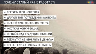 ПОЧЕМУ СТАРЫЙ PR НЕ РАБОТАЕТ?
«  ПЕРЕИЗБЫТОК КОНТЕНТА
«  ДРУГОЙ ТИП ПОТРЕБЛЕНИЯ КОНТЕНТА
«  НИЗКИЙ СРОК ЖИЗНИ КОНТЕНТА
«  ЖЕСТКАЯ КОНКУРЕНЦИЯ
«  РЕЗКИЙ СПАД ТРАДИЦИОННЫХ СМИ
«  РЕЗУЛЬТАТ НЕ ИЗМЕРИТЬ В ДЕНЬГАХ
«  ПРЕСС-РЕЛИЗЫ НИКОМУ НЕ НУЖНЫ
 