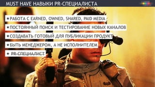 MUST HAVE НАВЫКИ PR-СПЕЦИАЛИСТА
« РАБОТА С EARNED, OWNED, SHARED, PAID MEDIA
« ПОСТОЯННЫЙ ПОИСК И ТЕСТИРОВАНИЕ НОВЫХ КАНАЛОВ
« СОЗДАВАТЬ ГОТОВЫЙ ДЛЯ ПУБЛИКАЦИИ ПРОДУКТ
« БЫТЬ МЕНЕДЖЕРОМ, А НЕ ИСПОЛНИТЕЛЕМ
«  PR-СПЕЦИАЛИСТ
 