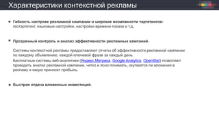 Характеристики контекстной рекламы
Гибкость настроек рекламной кампании и широкие возможности таргетингов:
геотаргетинг, языковые настройки, настройки времени показа и т.д.
Прозрачный контроль и анализ эффективности рекламных кампаний.
Системы контекстной рекламы предоставляют отчеты об эффективности рекламной кампании
по каждому объявлению, каждой ключевой фразе за каждый день.
Бесплатные системы веб-аналитики (Яндекс.Метрика, Google Analytics, OpenStat) позволяют
проводить анализ рекламной кампании, четко и ясно понимать, окупаются ли вложения в
рекламу и какую приносят прибыль.
Быстрая отдача вложенных инвестиций.
 