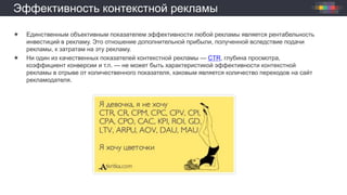 Эффективность контекстной рекламы
 Единственным объективным показателем эффективности любой рекламы является рентабельность
инвестиций в рекламу. Это отношение дополнительной прибыли, полученной вследствие подачи
рекламы, к затратам на эту рекламу.
 Ни один из качественных показателей контекстной рекламы — CTR, глубина просмотра,
коэффициент конверсии и т.п. — не может быть характеристикой эффективности контекстной
рекламы в отрыве от количественного показателя, каковым является количество переходов на сайт
рекламодателя.
 