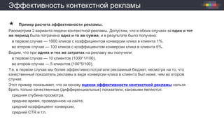 Эффективность контекстной рекламы
 Пример расчета эффективности рекламы.
Рассмотрим 2 варианта подачи контекстной рекламы. Допустим, что в обоих случаях за один и тот
же период была потрачена одна и та же сумма, и в результате было получено:
в первом случае — 1000 кликов с коэффициентом конверсии клика в клиента 1%.
во втором случае — 100 кликов с коэффициентом конверсии клика в клиента 5%.
Видим, что при одних и тех же затратах на рекламу мы получили:
в первом случае — 10 клиентов (1000*1/100),
во втором случае — 5 клиентов (100*5/100).
Т.е. в первом случае мы более эффективно потратили рекламный бюджет, несмотря на то, что
качественный показатель рекламы в виде конверсии клика в клиента был ниже, чем во втором
случае.
Этот пример показывает, что за основу оценки эффективности контекстной рекламы нельзя
брать только качественные (дифференциальные) показатели, каковыми являются:
средняя глубина просмотра,
среднее время, проведенное на сайте,
средний коэффициент конверсии,
средний CTR и т.п.
 