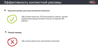 Эффективность контекстной рекламы
 Хороший пример цели для рекламной кампании:
«Мы хотим получить 100 регистраций в месяц, причем
каждая регистрация должна стоить не дороже 400
рублей».
Плохой пример:
«Мы хотим увеличить количество клиентов».
 