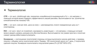 Терминология
 Терминология
CTR — (от англ. clickthrough rate, показатель кликабельности выраженный в %) — это метрика, с
помощью которой можно измерять эффективность вашей рекламы. Высчитывается так: (количество
кликов/количество показов)*100.
CPC — (от англ. cost per click, цена за клик) — рекламодатель платит определенную цену за 1
клик/переход.
ROI — (от англ. return on investment, окупаемость инвестиции) — это метрика, с помощью которой
можно увидеть уровень доходов или убытков бизнеса. Высчитывается так (самая простая и понятная
схема): (доход-себестоимость)/затраты
Конверсия — соотношение посетителей страницы которые выполнили нужное действие, к примеру,
покупку, к общему числу посетителей сайта. Пример, 100 посетителей зашло за 1 день, 2 посетителя
сделали покупки. Конверсия посетителей в покупателей равна 2% (2/100*100%=2%)
 