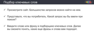 Подбор ключевых слов
 Просмотрите сайт. Большинство запросов можно найти на нем.
 Представьте, что вы потребитель. Какой запрос вы бы ввели при
поиске?
 Введите слово или фразу в подборщике ключевых слов. Далее
вы сможете понять, какие еще фразы и слова вам подходят.
 