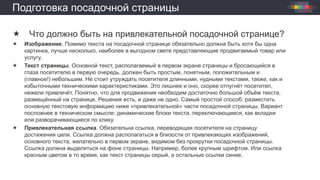 Подготовка посадочной страницы
 Что должно быть на привлекательной посадочной странице?
 Изображение. Помимо текста на посадочной странице обязательно должна быть хотя бы одна
картинка, лучше несколько, наиболее в выгодном свете представляющие продвигаемый товар или
услугу.
 Текст страницы. Основной текст, располагаемый в первом экране страницы и бросающийся в
глаза посетителю в первую очередь, должен быть простым, понятным, положительным и
(главное!) небольшим. Не стоит утруждать посетителя длинными, нудными текстами, также, как и
избыточными техническими характеристиками. Это лишнее и оно, скорее отпугнёт посетител,
нежели привлечёт. Понятно, что для продвижения необходим достаточно большой объём текста,
размещённый на странице. Решения есть, и даже не одно. Самый простой способ: разместить
основную текстовую информацию ниже «привлекательной» части посадочной страницы. Вариант
посложнее в техническом смысле: динамические блоки текста, переключающиеся, как вкладки
или разворачивающиеся по клику.
 Привлекательная ссылка. Обязательна ссылка, переводящая посетителя на страницу
достижения цели. Ссылка должна располагаться в близости от привлекающих изображений,
основного текста, желательно в первом экране, видимом без прокрутки посадочной страницы.
Ссылка должна выделяться на фоне страницы. Например, более крупным шрифтом. Или ссылка
красным цветом в то время, как текст страницы серый, а остальные ссылки синие.
 