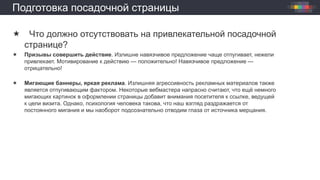 Подготовка посадочной страницы
 Что должно отсутствовать на привлекательной посадочной
странице?
 Призывы совершить действие. Излишне навязчивое предложение чаще отпугивает, нежели
привлекает. Мотивирование к действию — положительно! Навязчивое предложение —
отрицательно!
 Мигающие баннеры, яркая реклама. Излишняя агрессивность рекламных материалов также
является отпугивающим фактором. Некоторые вебмастера напрасно считают, что ещё немного
мигающих картинок в оформлении страницы добавит внимания посетителя к ссылке, ведущей
к цели визита. Однако, психология человека такова, что наш взгляд раздражается от
постоянного мигания и мы наоборот подсознательно отводим глаза от источника мерцания.
 
