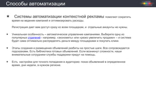 Способы автоматизации
 Системы автоматизации контекстной рекламы помогают сократить
время на ведение кампаний и оптимизировать расходы.
Регистрация дает вам доступ сразу ко всем площадкам, и отдельные аккаунты не нужны.
 Уникальная особенность – автоматическое управление кампаниями. Выберите одну из
популярных стратегий - например, «экономить» или «резко увеличить продажи» – и система
будет сама оптимально распределять деньги между площадками и покупать клики.
 Этапы создания и размещения объявлений разбиты на простые шаги. Все сопровождается
подсказками. Есть библиотека готовых объявлений. Если возникнут сложности, наши
внимательные сотрудники службы поддержки придут на помощь.
 Есть настройки для точного попадания в аудиторию: показ объявлений в определенное
время, дни недели, в нужном регионе.
 