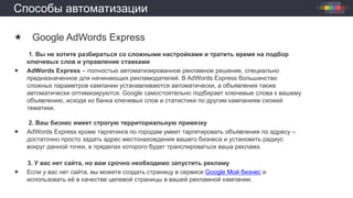 Способы автоматизации
 Google AdWords Express
1. Вы не хотите разбираться со сложными настройками и тратить время на подбор
ключевых слов и управление ставками
 AdWords Express – полностью автоматизированное рекламное решение, специально
предназначенное для начинающих рекламодателей. В AdWords Express большинство
сложных параметров кампании устанавливаются автоматически, а объявления также
автоматически оптимизируются. Google самостоятельно подбирает ключевые слова к вашему
объявлению, исходя из банка ключевых слов и статистики по другим кампаниям схожей
тематики.
2. Ваш бизнес имеет строгую территориальную привязку
 AdWords Express кроме таргетинга по городам умеет таргетировать объявления по адресу –
достаточно просто задать адрес местонахождения вашего бизнеса и установить радиус
вокруг данной точки, в пределах которого будет транслироваться ваша реклама.
3. У вас нет сайта, но вам срочно необходимо запустить рекламу
 Если у вас нет сайта, вы можете создать страницу в сервисе Google Мой бизнес и
использовать её в качестве целевой страницы в вашей рекламной кампании.
 
