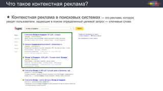 Что такое контекстная реклама?
 Контекстная реклама в поисковых системах — это реклама, которую
увидят пользователи, задающие в поиске определенный целевой запрос — ключевые слова.
 