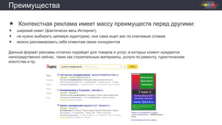 Преимущества
 Контекстная реклама имеет массу преимуществ перед другими:
 широкий охват (фактически весь Интернет)
 не нужно выбирать целевую аудиторию, она сама ищет вас по ключевым словам
 можно рекламировать себя клиентам своих конкурентов
Данный формат рекламы отлично подойдет для товаров и услуг, в которых клиент нуждается
непосредственно сейчас, таких как строительные материалы, услуги по ремонту, туристические
агентства и пр.
 
