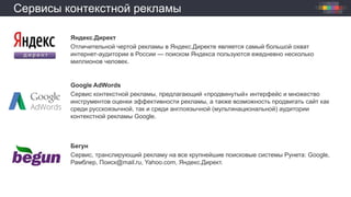 Сервисы контекстной рекламы
Яндекс.Директ
Отличительной чертой рекламы в Яндекс.Директе является самый большой охват
интернет-аудитории в России — поиском Яндекса пользуются ежедневно несколько
миллионов человек.
Google AdWords
Сервис контекстной рекламы, предлагающий «продвинутый» интерфейс и множество
инструментов оценки эффективности рекламы, а также возможность продвигать сайт как
среди русскоязычной, так и среди англоязычной (мультинациональной) аудитории
контекстной рекламы Google.
Бегун
Сервис, транслирующий рекламу на все крупнейшие поисковые системы Рунета: Google,
Рамблер, Поиск@mail.ru, Yahoo.com, Яндекс.Директ.
 