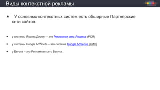 Виды контекстной рекламы
 У основных контекстных систем есть обширные Партнерские
сети сайтов:
 у системы Яндекс.Директ – это Рекламная сеть Яндекса (РСЯ)
 у системы Google AdWords – это система Google AdSense (КМС)
 у Бегуна – это Рекламная сеть Бегуна.
 