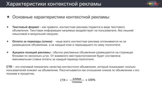 Характеристики контекстной рекламы
 Основные характеристики контекстной рекламы:
 Текстовый формат - как правило, контекстная реклама подается в виде текстового
объявления. Текстовая информация напрямую воздействует на пользователя, без лишней
смысловой и визуальной нагрузки.
 Оплата за переходы (клики) - чаще всего контекстная реклама оплачивается не за
размещенное объявление, а за каждый клик и перешедшего по нему посетителя.
 Аукцион позиций рекламы - обычно рекламные объявления размещаются на страницах
блоками по несколько штук. От взаимного месторасположения будет составлена
максимальная ставка оплаты за каждый переход посетителя.
CTR – это ключевой показатель качества контекстного объявления, который показывает сколько
пользователей кликает на объявление. Рассчитывается как отношение кликов по объявлению к его
показам в процентах.
 