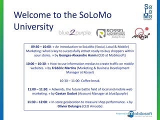 Welcome to the SoLoMo
University
    09:30 – 10:00: « An introduction to SoLoMo (Social, Local & Mobile)
  Marketing: what is key to successfully attract ready-to-buy shoppers within
      your stores. » by Georges-Alexandre Hanin (CEO at Mobilosoft)

  10:00 – 10:30: « How to use information medias to create traffic on mobile
     websites. » by Frédéric Martins (Marketing & Business Development
                              Manager at Rossel)

                         10:30 – 11:00: Coffee break.

   11:00 – 11:30: « Adwords, the future battle field of local and mobile web
      marketing. » by Gaetan Godart (Account Manager at blue2purple)

  11:30 – 12:00: « In-store geolocation to measure shop performance. » by
                        Olivier Delangre (CEO Amoobi)
                                                                Powered by
 