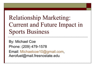 Relationship Marketing: Current and Future Impact in Sports Business By: Michael Coe Phone: (209) 479-1578 Email:  [email_address] , Aerofuel@mail.fresnostate.edu 