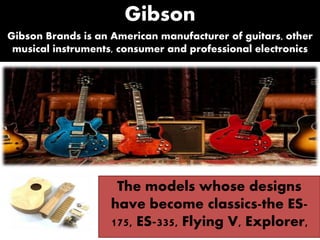 Gibson
Gibson Brands is an American manufacturer of guitars, other
musical instruments, consumer and professional electronics
The models whose designs
have become classics-the ES-
175, ES-335, Flying V, Explorer,
 