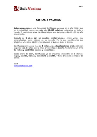 2014 
CIFRAS Y VALORES 
Solomusicos.com es una Comunidad de Músicos que nace en el año 2006 y que 
en la actualidad cuenta con más de 30.000 músicos registrados en todo el 
mundo. El crecimiento anual ha sido constante y en aumento: más del 40% por año 
en promedio. 
Después de 8 años con un servicio ininterrumpido, ofrece visitas muy 
sectorializadas, todos músicos en su mayoría. Por lo que consideramos que 
ofrecemos un público objetivo muy ajustado al que nos exige el cliente. 
SoloMusicos.com genera más de 3 millones de visualizaciones al año sólo con 
su portal web. De ellas, casi la mitad procedentes de España. Mantenemos un nivel 
de visitas y usabilidad estable y consolidado. 
Desde enero de 2014, SoloMusicos ya se encuentra disponible en 5 idiomas: 
inglés, alemán, francés, castellano y catalán, y tiene presencia en más de 50 
países. 
Staff 
www.solomusicos.com 
