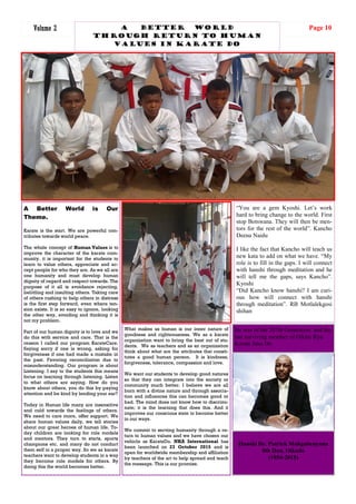 Page 10Volume 2
A Better World is Our
Theme.
Karate is the start. We are powerful con-
tributes towards world peace.
The whole concept of Human Values is to
improve the character of the karate com-
munity. it is important for the students to
learn to value others, appreciate and ac-
cept people for who they are. As we all are
one humanity and must develop human
dignity of regard and respect towards. The
purpose of it all is avoidance rejecting,
belittling and insulting others. Taking care
of others rushing to help others in distress
is the first step forward, even where ten-
sion exists. It is so easy to ignore, looking
the other way, avoiding and thinking it is
not my problem.
Part of our human dignity is to love and we
do this with service and care. That is the
reason I called our program KarateCare.
Saying sorry if one is wrong, asking for
forgiveness if one had made a mistake in
the past. Favoring reconciliation due to
misunderstanding. Our program is about
Listening. I say to the students this means
focus on learning through listening. Listen
to what others are saying. How do you
know about others, you do this by paying
attention and be kind by lending your ear?
Today in Human life many are insensitive
and cold towards the feelings of others.
We need to care more, offer support. We
share human values daily, we tell stories
about our great heroes of human life. To-
day children are looking for role models
and mentors. They turn to starts, sports
champions etc. and many do not conduct
them self in a proper way. So we as karate
teachers want to develop students in a way
they become role models for others. By
doing this the world becomes better.
What makes us human is our inner nature of
goodness and righteousness. We as a karate
organization want to bring the best out of stu-
dents. We as teachers and as an organization
think about what are the attributes that consti-
tutes a good human person. It is kindness,
forgiveness, tolerance, compassion and love.
We want our students to develop good natures
so that they can integrate into the society or
community much better. I believe we are all
born with a divine nature and through associa-
tion and influences this can becomes good or
bad. The mind does not know how to discrimi-
nate; it is the learning that does this. And it
improves our conscious state to become better
in our ways.
We commit to serving humanity through a re-
turn to human values and we have chosen our
vehicle as KarateDo. NKA International has
been launched on 23 October 2015 and is
open for worldwide membership and affiliation
by teachers of the art to help spread and teach
the message. This ia our promise.
Phakalane Golf Estate, L-R: M.Tagwa, John Moreti, Moses Kgosibodiba, Lameck Nthekela, Olebogeng R. Kgosibodiba
A Better world
Through return to Human
values in karate do
Hanshi Dr. Patrick Makgabenyana
8th Dan, Oikado
(1954-2015)
He was of the 207th Generation and the
last surviving member of Oikiru Ryu
Karate Jitsu Do
“You are a gem Kyoshi. Let’s work
hard to bring change to the world. First
stop Botswana. They will then be men-
tors for the rest of the world”. Kancho
Deena Naidu
I like the fact that Kancho will teach us
new kata to add on what we have. “My
role is to fill in the gaps. I will connect
with hanshi through meditation and he
will tell me the gaps, says Kancho”.
Kyoshi
“Did Kancho know hanshi? I am curi-
ous how will connect with hanshi
through meditation”. RB Motlalekgosi
shihan
 