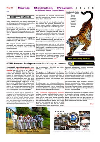 The OIKADO Martial Arts School is proud
to present its Grassroots Development
Program for 2010 – 2020. It is a result of
work by the OIKADO National Executive
Council and Technical Board and has em-
braced all stakeholders of the school. This
third phase of the program is set in the back-
ground of unprecedented unity and drive
demonstrated in the first phase (1995-2000)
and the second phase (2006-2010) to take
karate to the public. Recent developments in
Oikado Black Belts cadre resolve is to speak
and act in unity and also paramount to de-
liver martial arts/karate practice to the pub-
lic in a coordinated and structured way.
Crucial to the program was the appointment of a
strong and active National Technical Board headed
by Kyoshi Moses Topsoil Kgosibodiba, the Presi-
dent of the School, Shihan Gaabadzo Moseki,
Chairman Technical Board. Plus eight (8) active
black belts of instructorship status drawn across the
breath and length of Botswana. The Grassroots
Development Program sits alongside and
personal, educational, careers, emotional,
physical and spiritual dimensions.
The school aims to achieve these goals and in
2001-2005 & 2006-2014 we embarked on the
re-engineering exercise and increased the
number of instructors in order to expand the
program throughout the country.
The results have been dramatic, primarily
because enthusiasm for martial arts practice
and training does exist in local communities.
Martial arts/karate offers a genuine and safe
alternative and augments other performing
arts and sporting codes.
Its popularity is growing in leaps and bounds
at secondary schools, colleges and univer-
sity. It has attracted international interest.
Funds’ permitting our wish is to cascade the
program down to primary school children, to
rural communities near and remote.
Osu!
the re-engineering (1995-2005) and (2006-
2009) phases of the school.
The purpose of the program is to demon-
strate how martial arts/karate at grassroots
level will proceed from now and where it
will be by 2020.It underpins the school’s
application for funding from your good insti-
tution.
It will also serve as a valuable tool for moni-
toring and evaluating achievements against
milestones laid down. Vital to the program
success is the need to regularly review and
where appropriate make adjustments.
The Grassroots Development Program
seeks to embrace and build the key compo-
nent required to achieve Youth Develop-
ment. At the core is the desire to enable
individuals to experience as positive, fun
and free atmosphere of martial arts/karate
practice and training and go on to fulfill
their true potential in the arts and across
various areas of their development: social,
Karate Motivation Program:
for Children, Young Teens & Adults
OIKADO Grassroots Development & Out-Reach Program: a summary
Page 11 S O L O M
Thank you for taking time to read and discuss
the Schools Karate Motivation Training Pro-
gram for Children and Young Teens.
Kyoshi Moses Kgosibodiba, a world class
karate trainer and instructor is now offering
Karate Motivation Training program to chil-
dren in Botswana and SADC member coun-
tries.
The program beneficiaries are children and
teens at primary (5-12yrs), junior (13-15yrs),
and senior (16-21 yrs) schools.
The program teaches martial arts/karate,
motivation and discipline to students and
have resulted in students who are fit and
much disciplined.
As every teacher knows, the benefits of a
disciplined student are enormous as they
study well at school and at home. Do and
submit their homework on time and prepare
for tests and examination in time.
EXECUTIVE SUMMARY
The program also teaches self-confidence
and will highlight the dangers of smoking,
drug abuse and alcohol.
We believe that fit and disciplined students
will benefit the students themselves, the
school system, teachers and parents and the
community and society in which they reside.
This program takes students away from lazi-
ness, smoking, drinking and gets them in-
volved and motivated to become better stu-
dents. No other program offers such benefits!
The program will be taught and presented
by Mr. Moses Kgosibodiba, who has over 35
years experience as a world class instructor.
By this submission we wish to roll out the
program to primary, junior and senior secon-
dary schools. Funds permitting it will be our
delight for every school to be involved with
us through this program.
The program is part of the Oikado Grassroots
Development & OutReach Program Theme,
Goals and Objectives which apply to the
Karate Motivation Program. Osu! Tiger Dojo Group Botswana
Ofentse Setiko
“Serenity of Spirit,
Turbulence of Action”
Attributes & Traits:
Agility Speed
Power
Stealth
Strength
Ferocity
Silence
Patience
Respect
Noble
Sensei Zacharia Labane & Sifu Stephen Segomelo @
May 2014 Klerksdorp Gashuku
Pula!
 