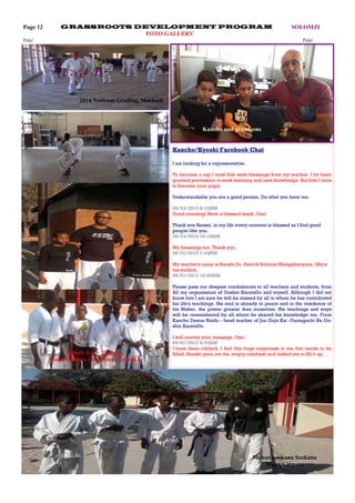 Page 12 SOLOMZIGRASSROOTS DEVELOPMENT PROGRAM
FOTO GALLERY
Shihan Seokana Seokana
Maun/Gumare
Shihan Jerry Thabeng
Maun/Gumare Grassroots Gashuku
2014 National Grading, Mochudi
Kancho and grandsons
Pula! Pula!
Kancho/Kyoshi Facebook Chat
I am looking for a representative.
To become a rep I must first seek blessings from my teacher. I hv been
granted permission to seek learning and new knowledge. But first I have
to become your pupil.
Understandable you are a good person. Do what you have too.
08/24/2015 8:15AM
Good morning! Have a blessed week. Osu!
Thank you Sensei, in my life every moment is blessed as I find good
people like you.
08/24/2015 10:10AM
My blessings too. Thank you.
08/25/2015 7:44PM
My teacher's name is Hanshi Dr. Patrick Solomzi Makgabenyana. 29yrs
his student.
09/01/2015 10:09AM
Please pass our deepest condolences to all teachers and students, from
All my organisation of Goshin KarateDo and myself. Although I did not
know him I am sure he will be missed by all to whom he has contributed
his life's teachings. His soul is already in peace and in the residence of
his Maker, the power greater than ourselves. His teachings and ways
will be remembered by all whom he shared his knowledge too. From
Kancho Deena Naidu - head teacher of Jun Goju Kai -Yamaguchi Ha Go-
shin KarateDo.
I will convey your message. Osu!
09/07/2015 9:53AM
I have been robbed. I feel this huge emptiness in me that needs to be
filled. Hanshi gave me the 'empty calabash and tasked me to fill it up. . .
 
