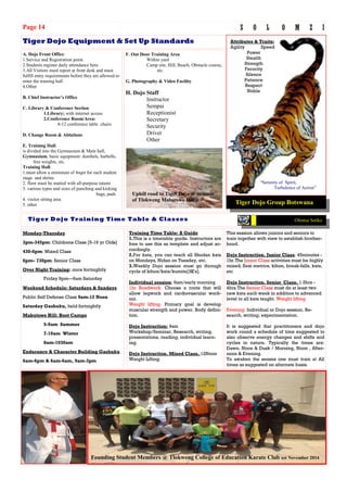 Monday-Thursday
3pm-345pm: Childrens Class [5-16 yr Olds]
430-6pm: Mixed Class
6pm– 730pm: Senior Class
Over Night Training: once fortnightly
Friday 9pm—6am Saturday
Weekend Schedule: Saturdays & Sundays
Public Self Defense Class 9am-12 Noon
Saturday Gashuku, held fortnightly
Mabutswe Hill: Boot Camps
5-9am Summer
7-10am Winter
8am-1030am
Endurance & Character Building Gashuku
6am-6pm & 6am-6am, 9am-3pm
This session allows juniors and seniors to
train together with view to establish brother-
hood.
Dojo Instruction. Junior Class. 45minutes -
1hr.The Junior Class activities must be highly
mixed; flexi metrics, kihon, break-falls, kata,
etc
Dojo Instruction. Senior Class. 1.5hrs -
4hrs.The Senior Class must do at least two
new kata each week in addition to advanced
level to all kata taught. Weight lifting
Evening: Individual or Dojo session. Re-
search, writing, experimentation.
It is suggested that practitioners and dojo
work round a schedule of time suggested to
also observe energy changes and shifts and
cycles in nature. Typically the times are:
Dawn, Noon & Dusk / Morning, Noon , After-
noon & Evening.
To awaken the senses one must train at All
times as suggested on alternate basis.
Training Time Table: A Guide
1.This is a timetable guide. Instructors are
free to use this as template and adjust ac-
cordingly.
2.For kata, you can teach all Shodan kata
on Mondays, Nidan on Tuesday, etc.
3.Weekly Dojo session must go through
cycle of kihon/kata/kumite[3K's].
Individual session: 6am/early morning
1hr Roadwork. Choose a route that will
allow legwork and cardiovascular work-
out.
Weight lifting. Primary goal is develop
muscular strength and power. Body defini-
tion.
Dojo Instruction: 9am
Workshop/Seminar, Research, writing,
presentations, reading, individual learn-
ing.
Dojo Instruction. Mixed Class. 12Noon
Weight Lifting.
Tiger Dojo Equipment & Set Up Standards
Tiger Dojo Training Time Table & Classes
Page 14 S O L O M Z I
A. Dojo Front Office:
1.Service and Registration point.
2.Students register daily attendance here.
3.All Visitors must report at front desk and must
fulfill entry requirements before they are allowed to
enter the training hall
4.Other
B. Chief Instructor’s Office
C. Library & Conference Section
1.Library; with internet access
2.Conference Room/Area:
8-12 conference table chairs
D. Change Room & Ablutions
E. Training Hall:
is divided into the Gymnasium & Main hall,
Gymnasium, basic equipment: dumbels, barbells,
free weights, etc.
Training Hall:
1.must allow a minimum of 4sqm for each student
stage and shrine
2. floor must be matted with all-purpose tatami
3. various types and sizes of punching and kicking
bags, pads
4. visitor sitting area
5. other
F. Out Door Training Area
Within yard
Camp site, Hill, Beach, Obstacle course,
etc.
G. Photography & Video Facility
H. Dojo Staff
Instructor
Sempai
Receptionist
Secretary
Security
Driver
Other
Tiger Dojo Group Botswana
Ofentse Setiko
“Serenity of Spirit,
Turbulence of Action”
Attributes & Traits:
Agility Speed
Power
Stealth
Strength
Ferocity
Silence
Patience
Respect
Noble
Founding Student Members @ Tlokweng College of Education Karate Club est November 2014
Uphill road to Tiger Dojo @ summit
of Tlokweng Mabutswe Hill
 