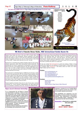 Tigers Local & External Internships Opening a window for our Youthful Black
belts to explore martial arts across a vari-
ety of styles, systems and schools.
Dan candidates are required to go for
internship at various levels of their devel-
opment. This requirement is mandatory
and internship report submitted as part
requirement for Dan Test & Grading.
Remember:: a black belt is a white belt
who never quit.
This is Oikado
Osu! Osu! Osu!
It is a requirement for all Tigers at brown
and black belts to undergo a series of train-
ing attachments with various organizations
regionally and internationally. These attach-
ments are intended to offer a combination of:
1.Exposure to training methodologies and
strategies. 2. Opportunity to compare.
3. Opportunity to train outside the ambit of
OIKADO 4. An option to train and be graded
where possible 5. Rank recognition
6. Membership registration
7. Attend courses in refereeing and judging
8. Friendship and brotherhood in budo.
See more incredible fotos at Tiger Dojo Group Botswana Facebook page
MA Brief of Kancho Deena Naidu, NKA International Goshin Karate Do
Page 15 S O L O M
Tiger Dojo Group Botswana
“Serenity of Spirit,
Turbulence of Action”
Attributes & Traits:
Agility Speed
Power
Stealth
Strength
Ferocity
Silence
Patience
Respect
Noble
Tiger Dojo @ Tlokweng College of Education. Foto Gallery
Kancho Deena Naidu was born in the year 1949 in South Africa. His
mother gave birth to him prematurely. Kancho graduated in the Japan
Karate Do College in Tokyo in 1976, 6th in the world under Grandmaster
Gogen Yamaguchi and became the only one South African to have done
so in the world. “ Gogen sensei took me in as a son”, he said.
Kancho lives in Australia in the suburb of Sydney where he runs an inter-
national organization called NKA International Goshin Karate-Do. His
teaching does not involve competitions or tournaments of any kind as he
believes that this is the breeding ground for ego and competitions he be-
lieves does very little to improve character or help people defend them-
selves. He says, karate has three parts: physical for body, mental for the
mind and spiritual for the heart.
His involvement in spirituality began in childhood as he has been a seeker
of truth for the major part of his life. His writing of books suddenly started
on a trip to India in the 1988 and grew drawing a worldwide audience. He
has been called as guest speaker in many countries. In Japan he addressed
a crowd of over 3500 people, and many hundreds in other countries. He
also spoke in New York a couple of years ago. He took part in recently in
a movie in Hollywood called “Justice for Hire”.
Kancho taught the Australian Army for two years. He was also a national
coordinator for “Vision Australia” helping people with sight impairment.
He was nominated ‘Australian of the Year”. He has now produced many
Books in hard copies: Discovering Martial Art, Budoka-True Spiritual Warriors,
Poems of the Spirituaal Heart. His audio books are “Goshin-The Secret Re-
vealed”, “The Adventure of Gugu”, “My Dear Driver”, My Dear Child”, “My
Dear Student”. Kancho started an organization called “ Sanctuary 108” and have
assisted many people with depression. He has saved many lives over many years
and wants to continue this effort on a world scale.
He has now started NKA International to unify the teaching of Budo to bring
martial artists together for the upliftment of human beings. To share human values
in a program called “KarateCare”. The human values are Truth, Love, Peace,
Right Conduct and Non Violence.
Websites:
Www.goshinkankarate.com
Www.sanctuary108.com
Www.goshindigitaldojo.com
Www.nkainternational.org
Www.goshinkaratedosenmongakkou.com
Facebook:
Kancho Deena Naidu
Deena Naidu
Karate Club
Japan Karatedo College Semon Gakko Memorial
Kancho Deena Naidu, NKA International
 