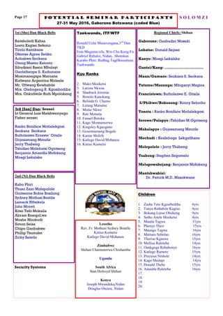 Page 17 Potential seminar participants
27-31 May 2016, Gaborone Botswana (coded Blue)
S O L O M Z I
1st (Sho) Dan Black Belts
Baitsholedi Kahaa
Loeto Kagiso Sefemo
Tirelo Rantikane
Ofentse Agree Setiko
Aobakwe Seokana
Oteng Master Katonto
Sibudzani Basco Mbulayi
Gaolatheope S. Kudumane
Mosimanegape Maroane
Kutlwano Argentina Moleele
Mr. Utlwang Ketshabile
Mrs. Olebogeng R. Kgosibodiba
Mrs. Onkutlwile Ruth Mpolokeng
Taekwando, ITF/WTF
Ronald Uche Musavengana,3rd
Dan
TKD
Ivan Magama sifu, Win Chu Kung Fu
Gabriel Rabaloi, Nidan, Shotokan
Karabo Phiri, Redbag Tag(Bossubum
Taekwando
Kyu Ranks
2. Mako Moeketsi
3. Larona Nkwae
4. Shadrack Jeremia
5. Bonolo Kanokang
6. Belinda G. Chamo
7. Letang Matsetse
8. Motse Nkwe
9. Rati Motseta
10. Fanuel Botoka
11. Kago Monnamorwa
12. Kingsley Kgaogano
13. Gosentsamang Bogale
14. Kaone Molefe
15. Katlego David Mohanoe
16. Katiso Kometsi
Regional Chiefs: Shihan
Gaborone: Gaabadzo Moseki
Lobatse: Donald Sejeso
Kanye: Moagi Lekalake
Gantsi/Kang: ………………………….
Maun/Gumare: Seokana S. Seokana
Tutume/Masunga: Mbiganyi Magina
Francistown: Butholezwe E. Oitsile
S/Phikwe/Bobonong: Ronny Sebotho
Tonota : Ranko Boniface Motlalekgosi
Serowe/Palapye :Tshidiso M.Ogotseng
Mahalapye : Gojesamang Mmutle
Mochudi : Kealeboga Lekgatlhane
Molepolole : Jerry Thabeng
Tsabong: Stephen Segomelo
Molapowabojang: Benjamin Mofokeng
Mantshwabisi:
Dr. Patrick M.D. Masokwane
3rd [San] Dan: Sensei
Lt General Luis Matshwenyego
Fisher sensei
Ranko Boniface Motlalekgosi
Seokana Seokana
Butholezwe Erneste’ Oitsile
Gojesamang Mmutle
Jerry Thabeng
Tshidiso Molebatsi Ogotseng
Benjamin Amandla Mofokeng
Moagi Lekalake
Lesotho
Rev. Fr. Mothusi Sydney Boatile
Katiso Kometsi
Katlego David Mohanoe
Zimbabwe
Shihan Chamunorwa Chishamba
Uganda
South Africa
Stan Holroyd Shihan
Kenya
Joseph Mwandeka,Nidan
Douglas Onzere, Nidan
2nd (Ni) Dan Black Belts
Kabo Phiri
Thuso Zazo Molepolole
Goitseone Bobie Bosilong
Sydney Mothusi Boatile
Lameck Nthekela
John Moreti
Kitso Tefo Mokaila
Abram Kesupil;we
Moshe Mookodi
Simon Seisa
Chipo Gaobakwe
Phillip Tsumake
Zicky Seletlo
Security Systems
Children
1. Zasha Teto Kgosibodiba 6yrs
2. Tanya Rethabile Kagiso 4yrs
3. Bokang Leese Obokeng 9yrs
4. Setho Anele Moeketsi 4yrs
5. Maatla Tagwa 11yrs
6. Phenyo Theri 15yrs
7. Maungo Tagwa 16yrs
8. Maitseo Sebolao 16yrs
9. Thoriso Kgaswe 15yrs
10. Mellisa Raleteba 14yrs
11. Oankgoga Rebabonye 16yrs
12. Katlego Ramere 15yrs
13. Precious Ntshole 14yrs
14. Kago Medupi 14yrs
15. Donald Thebe 15yrs
16. Amantle Raleteba 16yrs
17.
18.
19.
20.
 