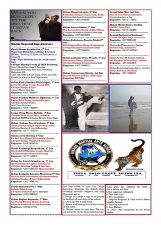 Request for submission: whatsApp: +267 72610566
E-mail editable articles to:
topattention64@gmail.com No later than the 25th
Day of the Month.
Oikado Regional Dojo Directory:
_____________________________________________
Kyoshi Moses Kgosibodiba, 6th
Dan
Tiger Dojo Group International Botswana
[Motto: “Serenity of Spirit and Turbulence of
Action”]
Logo: Tiger full body next to Oikado main
logo.
430-6pm Monday-Friday @ TkCE Tlokweng
9am-12Noon Saturdays & Sundays
Saturday Boot Camp 5am-9am, Tlokweng
Mabutswe Hill.
+267 72610566 to book place. Come Join Us &
Kyoshi for a Martial Arts Experience!
——————————————————————
Shihan Ranko Boniface Motlalekgosi, 3rd
Dan
Lions’ Den Dojo Group, Tonota TCE
430-6pm Monday-Friday
10am-12Noon Saturday.
Enquiries: +267 74899870
——————————————————————
Shihan Tshidiso Molebatsi Ogotseng, 3rd
Dan
Eagles Dojo Group, Serowe/Palapye
430-8pm Monday-Friday
6am-10am Saturday
Enquiries: +267 71920509
——————————————————————
Senpai Oteng Master Katonto, 1st
Dan
Thunder-bolts Dojo Group, Mochudi
Mochudi BOFWA & Master Katonto Home Gym.
——————————————————————
Shihan Seokana Soccer Seokana, 3rd
Dan
Thamalakane Dragon Dojo Group, Maun
430-6pm Monday-Friday & Saturday
Enquiries: +267 71818790
——————————————————————
Shihan Jerry Thabeng, 3rd
Dan
Pit-bull Dojo Group, Molepolole/Gabane
430-6pm Monday-Thursday & Saturdays
Enquiries: +267 73035340
——————————————————————
Shihan Kealeboga Lekgatlhane, 3rd
Dan
Mochudi BOFWA Dojo Group, Mochudi
430-6pm Mondays-Friday & Saturday
Enquiries: +267 72486639
——————————————————————
Shihan Dr. Patrick Masokwane, 3rd
Dan
Healing Crane Seraphim Dojo Group
430-6pm Mondays-Fridays & Saturdays
Enquiries: +267 74331362, Mantshwabisi
—————————————————————–—
Shihan Benjamin Amandla Mofokeng, 3rd
Dan
Pela De Roca Dojo Group, Molapowabojang
430-6pm Mondays-Fridays & Saturdays
Enquiries: +267 74345304
—————————————————————–—
Shihan Donald Sejeso, 1st
Dan
Lobatse Dojo Group
430-6pm Mondays-Fridays Saturdays
Enquiries: +267 76221620
——————————————————————
Shihan Stephen Segomelo, 2nd
Dan
Loi Wushu Do Dojo Group, Tsabong
430-6pm Mondays-Fridays & Saturdays
Enquiries: +26773187770
Tiger Dojo has adopted the Gold ,
Black ,White and Blue.
Other important indicators:
5. Dojo instructor
6. Dojo committee
7. Regular Regional & Dojo Annual Mem-
bership Returns
8. Training Timetable
9. Year Planner
10. Other Dojo documents as we would
advice.
Shihan Moagi Lekalake, 3rd
Dan
Fukayama Dragon Dojo Group, Kanye
430-6pm Mondays-Fridays & Saturdays
Enquiries: +267 73475005
————————————————————
-
Shihan Ronny Sebotho, 1st
Dan
The Arrows Dojo Group, Selibe Phikwe
430-6pm Mondays-Fridays & Saturdays
Enquiries: +267 72565053
————————————————————
Shihan Butholezwe Erneste Oitsile,3rd
Dan
Red Dragons Dojo Group, Francistown
430-6pm Monday-Friday & Saturdays
Enquiries: +267 72494924
————————————————————
—
Shihan Gaabadzo Bruce Moseki, 4th
Dan
Aliens Dojo Group, Gaborone
430-6pm Mondays-Fridays & Saturdays
Enquiries: +267 73498513
————————————————————
—
Shihan Gojesamang Mmutle, 3rd Dan
Shaolin Monkey Temble, Mahalapye
Enquiries: 73727623
————————————————————
The Logo above, of Tiger Dojo Group
Botswana, illustrates the Oikado Dojo
branding exercise. Regions and Dojo
Operators are to:
1.Design and adopt a logo to be placed
to the Right of main logo of the school.
2. Come up with a dojo motto
3. Share a full description of why choice
of this name.
4. Choose colors for their dojo. The col-
ors should be drawn from Oikado colors.
Sensei Kabo Phiri, 2nd Dan
Falcon Dojo Group, Gaborone
Various sessions a day
Enquiries: +267 71715832
—————————————————--
Shihan Modiri Tagwa, 3rd Dan
CoORE Dojo, Oodi
Enquiries: +267 71320288
—————————————————--
Sempai Boatametse Gaebonwe
Talons of Eagles Dojo, Letlhakane
Enquiries: +26775285486
—————————————————--
Chishanba Chamunorwa, Shodan
Shuchu Dojo, Zimbabwe
Enquiries: +263 774673067
—————————————————--
Shihan Sydney M. Boatile, 2nd Dan
Mt Kingdom Oikado Dojo, Lesotho
Enquiries: +266 62908807
—————————————————--
Shihan Kealeboga Lekgatlhane, 3rd Dan
Kossu Kex Kan, Mochudi
Enquiries: +26772486639
 