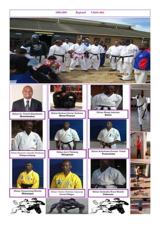 OIKADO Regional Chiefs ORC
Shihan Dr. Patrick Masokwane
Mantshwabisi
Shihan Benjamin Amandla Mofokeng
Molapowabojang
Shihan Gojesamang Mmutle
Mahalapye
Shihan Seokana Soccer Seokana
Maun/Gumare
Shihan Jerry Thabeng
Molepolole
Shihan Tshidiso Molebatsi Ogotseng
Serowe/Palapye
Shihan Moagi Lekalake
Kanye
Shihan Butholezwe Erneste’ Oitsile
Francistown
Shihan Gaabadzo Bruce Moseki
Gaborone
 