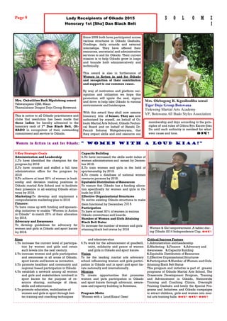 Mrs. Onkutlilwe Ruth Mpolokeng sensei
Tshwaragano CJSS, Maun
Thamalakane Dragon Dojo Group Botswana
9 Key Strategic Goals
Administration and Leadership
1.To have identified the champion for the
program by 2018
2.To have created and staffed a full time
administration office for the program by
2018
3.To achieve at least 30% of women in lead-
ership and decision making positions in
Oikado martial Arts School and to facilitate
their presence in all existing Oikado struc-
tures by 2018.
Marketing:To develop and implement a
comprehensive marketing plan to 2018
Finance:
To have come up with funding and sponsor-
ship initiatives to enable “Women in Action
in Oikado” to match 25% of their allocation
by 2018.
Advocacy and Awareness
To develop guidelines for advocacy for
women and girls in Oikado and sport karate
by 2018.
Capacity Building
1.To have increased the skills audit index of
women administrators and sensei by Decem-
ber 2018.
2.To train women and girls in the field of
sportsmanship by 2018.
3.To create a database of national women
resource persons by 2018.
Equitable Distribution of Resources
To ensure that Oikado has a funding alloca-
tion specifically for women and girls in Oi-
kado by 2018
Effective Organizational Structures
To revive existing Oikado structures to make
them functional by December 2018
Participation
To have at least 30% of women in various
Oikado committees and boards.
Number of Women and Girls Attaining
Black Belt Status
To increase the number of women and girls
attaining black belt status by 2018 Women & Girl empowerment. A tabler dur-
ing Oikado 2014 Independence Cup. Osu!
Critical Success Factors
1.Administration and Leadership
2.Marketing 3.Finance 4.Advocacy and
Awareness 5.Capacity Building
6.Equitable Distribution of Resources
7.Effective Organizational Structures
8.Participation 9.Number of Women and Girls
Attaining Black Belt Status
This program and initiative is part of greater
programs of Oikado Martial Arts School. The
Grassroots Development Program, Training
and Advancement in Oikado, Nationwide
Training and Coaching Clinics, Overnight
Training Gashuku and lately the Special Pro-
grams and Initiatives and Oikado campaigns
to attract children, girls and women into mar-
tial arts training halls. Osu! Osu! Osu!
Aims
1.To increase the current level of participa-
tion by women and girls and retain
such levels into the next century.
2.To increase women and girls participation
and awareness in all areas of Oikado,
sport karate and karate as recreation
3.To promote healthier and community and
regional based participation in Oikado
4.To establish a network among all women
and girls and stakeholders involved in
sport karate for the purpose of re-
source sharing, exchange of ideas,
skills and information
5.To promote education, mobilization of
women and girls in sport through bet-
ter training and coaching techniques
and administration
6.To work for the advancement of goodwill,
unity, solidarity and peace of women
and girls in Oikado and sport karate.
Vision
To be the leading martial arts advocacy
school influencing women and girls partici-
pation in Oikado and in sport and sport ka-
rate nationally and internationally.
Mission
To create opportunities that promotes
women and girls participation in Oikado
and sport karate through advocacy, aware-
ness and capacity building in Botswana.
Program Motto
‘Women with a Loud Kiaaa! Ossu!
Women in Action in and for Oikado: “ women with a loud kiaa!”
Page 9 S O L O M Z
I
Since 2009 both have participated across
various structures in Oikado Gashuku,
Gradings, daily errands and external
internships. They have offered their
resources, secretarial and administrative
services to and for Oikado. Their current
mission is to help Oikado grow in leaps
and bounds both administratively and
technically.
This award is also in furtherance of
Women in Action in and for Oikado
and recognition of their contribution
and support to our common cause.
By way of motivation and platform rec-
ognition and utilization we hope this
promotion will ignite the zeal, vigour
and drive to help take Oikado to various
environments and landscapes.
With this award they shall now assume
honorary title of Sensei. They are now
authorised by myself, on behalf of Oi-
kado Martial Arts School, Oikado Techni-
cal Board and on behalf of Hanshi Dr.
Patrick Solomzi Makgabenyana, that
they impart skills and and resource our
Lady Receipients of Oikado 2015
Honorary 1st [Sho] Dan Black Belt
Mrs. Olebogeng R. Kgosibodiba sensei
Tiger Dojo Group Botswana
Tlokweng Martial Arts Academy
VP, Botswana All Budo Styles AssociationThis is notice to all Oikado practitioners and
clubs that resolution has been made that
these ladies be hereby advanced to the
honorary rank of 1st
Dan Black Belt, OI-
KADO in recognition of their outstanding
commitment and service to Oikado.
membership and dojo according to the prin-
ciples of and rules of Oikiru Ryu Karate-Jitsu
Do until such authority is revoked for what-
ever cause and time. Osu!
 