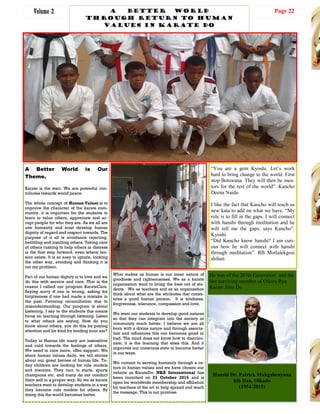 Page 22Volume 2
A Better World is Our
Theme.
Karate is the start. We are powerful con-
tributes towards world peace.
The whole concept of Human Values is to
improve the character of the karate com-
munity. it is important for the students to
learn to value others, appreciate and ac-
cept people for who they are. As we all are
one humanity and must develop human
dignity of regard and respect towards. The
purpose of it all is avoidance rejecting,
belittling and insulting others. Taking care
of others rushing to help others in distress
is the first step forward, even where ten-
sion exists. It is so easy to ignore, looking
the other way, avoiding and thinking it is
not my problem.
Part of our human dignity is to love and we
do this with service and care. That is the
reason I called our program KarateCare.
Saying sorry if one is wrong, asking for
forgiveness if one had made a mistake in
the past. Favoring reconciliation due to
misunderstanding. Our program is about
Listening. I say to the students this means
focus on learning through listening. Listen
to what others are saying. How do you
know about others, you do this by paying
attention and be kind by lending your ear?
Today in Human life many are insensitive
and cold towards the feelings of others.
We need to care more, offer support. We
share human values daily, we tell stories
about our great heroes of human life. To-
day children are looking for role models
and mentors. They turn to starts, sports
champions etc. and many do not conduct
them self in a proper way. So we as karate
teachers want to develop students in a way
they become role models for others. By
doing this the world becomes better.
What makes us human is our inner nature of
goodness and righteousness. We as a karate
organization want to bring the best out of stu-
dents. We as teachers and as an organization
think about what are the attributes that consti-
tutes a good human person. It is kindness,
forgiveness, tolerance, compassion and love.
We want our students to develop good natures
so that they can integrate into the society or
community much better. I believe we are all
born with a divine nature and through associa-
tion and influences this can becomes good or
bad. The mind does not know how to discrimi-
nate; it is the learning that does this. And it
improves our conscious state to become better
in our ways.
We commit to serving humanity through a re-
turn to human values and we have chosen our
vehicle as KarateDo. NKA International has
been launched on 23 October 2015 and is
open for worldwide membership and affiliation
by teachers of the art to help spread and teach
the message. This ia our promise.
Phakalane Golf Estate, L-R: M.Tagwa, John Moreti, Moses Kgosibodiba, Lameck Nthekela, Olebogeng R. Kgosibodiba
A Better world
Through return to Human
values in karate do
Hanshi Dr. Patrick Makgabenyana
8th Dan, Oikado
(1954-2015)
He was of the 207th Generation and the
last surviving member of Oikiru Ryu
Karate Jitsu Do
“You are a gem Kyoshi. Let’s work
hard to bring change to the world. First
stop Botswana. They will then be men-
tors for the rest of the world”. Kancho
Deena Naidu
I like the fact that Kancho will teach us
new kata to add on what we have. “My
role is to fill in the gaps. I will connect
with hanshi through meditation and he
will tell me the gaps, says Kancho”.
Kyoshi
“Did Kancho know hanshi? I am curi-
ous how he will connect with hanshi
through meditation”. RB Motlalekgosi
shihan
 
