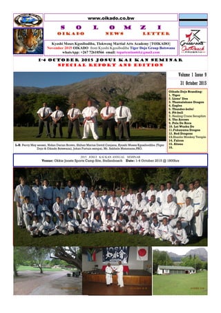 www.oikado.co.bw
Kyoshi Moses Kgosibodiba, Tlokweng Martial Arts Academy [TOIKADO]
November 2015 OIKADO from Kyoshi Kgosibodiba Tiger Dojo Group Botswana
whatsApp: +267 72610566 email: topattention64@gmail.com
S O L O M Z I
Oikado News Letter
1-4 OCTOBER 2015 JOSUI KAI KAN SEMINAR
SPECIAL REPORT AND EDITION
31 October 2015
Volume 1 Issue 9
Oikado Dojo Branding:
1. Tiger
2. Lions’ Den
3. Thamalakane Dragon
4. Eagles
5. Thunder-bolts!
6. Pit-bull
7. Healing Crane Seraphim
8. The Arrows
9. Pela De Roca
10. Loi Wushu Do
11.Fukayama Dragon
12. Red Dragons
13.Shaolin Monkey Temple
14. Falcon
15. Aliens
16.
L-R: Percy May sensei, Nidan Darian Brown, Shihan Marius David Conjana, Kyoshi Moses Kgosibodiba (Tiger
Dojo & Oikado Botswana), Johan Fortuin sempai, Mr. Sakhele Matomane,PRO.
2015 JOSUI KAI KAN ANNUAL SEMINAR
Venue: Okkie Jooste Sports Camp Site, Stellenbosch Date: 1-4 October 2015 @ 1800hrs
Under-8 were awesome to watch!
 