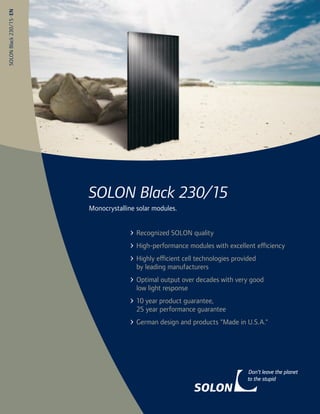 SOLON Black 230/15 · EN




                          SOLON Black 230/15
                          Monocrystalline solar modules.


                                          Recognized SOLON quality
                                          High-performance modules with excellent efficiency
                                          Highly efficient cell technologies provided
                                          by leading manufacturers
                                          Optimal output over decades with very good
                                          low light response
                                          10 year product guarantee,
                                          25 year performance guarantee
                                          German design and products "Made in U.S.A."
 