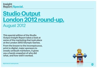 Insight
Report /Special.
         

Studio Output
London 2012 round-up.
August 2012

This special edition of the Studio
Output Insight Report takes a look at
some of the marketing that took place
at the London 2012 Olympic Games.
From the brazen to the inconspicuous,
print to digital, major sponsors to
sneaky ambush marketers, it gives
you a handy snapshot of who did
what, and how well it worked.


Bright ideas for inspiring brands.
 