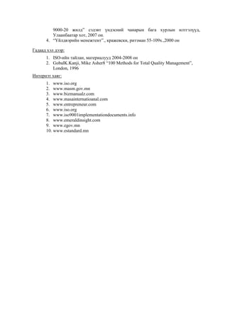 9000-20 жилд” сэдэвт үндэсний чанарын бага хурлын илтгэлүүд,
Улаанбаатар хот, 2007 он.
4. “Үйлдвэрийн менежтент”., кражевски, ритзман 55-109х.,2000 он
Гадаад хэл дээр:
1. ISO-ийн тайлан, материалууд 2004-2008 он
2. GobalK.Kanji, Mike Asher8 “100 Methods for Total Quality Management”,
London, 1996
Интернэт хаяг:
1. www.iso.org
2. www.masm.gov.mn
3. www.bizmanualz.com
4. www.masainternatioanal.com
5. www.entrepreneur.com
6. www.iso.org
7. www.iso9001implementationdocuments.info
8. www.emeraldinsight.com
9. www.egov.mn
10. www.estandard.mn

 