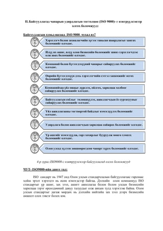 II. Байгууллагад чанарын удирдлагын тогтолцоо (ISO 9000)- г нэвтрүүлсэнээр
олгох боломжууд:
Байгууллагын хувьд яагаад ISO 9000 чухал вэ?
Хэрэглэгч болон захиалагчийн зүгээс тавьсан шаардлагыг хангах
боломжийг олгодог.
Илүү их ашиг, илүү олон бизнесийн боломжийг шинэ хэрэглэгчдээс
олж авах боломжийг олгодог.
Компаний болон бүтээгдэхүүний чанарыг сайжруулах боломжийг
олгодог.
Өөрийн бүтээгдэхүүн дэхь хэрэглэгчийн сэтгэл ханамжийг өсгөх
боломжийг олгодог.
Компанийхаа үйл явцыг дүрслэх, ойлгох, харилцаа холбоог
сайжруулах боломжийг олгодог.
Байгууллагын соёлыг төлөвшүүлэх, ажиллагчдын ёс суртахууныг
сайжруулах боломжийг олгодог.
Үйл ажиллагааны тогтвортой байдлыг нэмэгдүүлэх боломжийг
олгодог.
Удирдлага болон ажиллагчдын харилцаа сайжрах боломжийг олгодог.
Үр ашгийг нэмэгдүүлж, гарз хохирлыг бууруулж мөнгө хэмнэх
боломжийг олгодог.
Олон улсад хүлээн зөвшөөрөгдсөн чанарт хүрэх боломжийг олгодог.

4-р зураг.ISO9000-г нэвтрүүлснээр байгууллагад олгох боломжууд
ЧУТ- ISО9000-ийн давуу тал:
ISO сандарт нь 1947 онд Олон улсын стандарчлалын байгууллагаас гарснаас
хойш эрэлт хэрэгцээ нь өсөн нэмэгдсээр байгаа. Дэлхийн олон компаниуд ISO
стандартыг үр ашиг, зах зээл, ашигт ажиллагаа болон болон улсын бизнесийн
харилцаа зэрэг өрсөлдөөний давуу талуудыг олж авхын тулд хэрэглэж байна. Олон
улсын стандартыг дагаж мөрдөх нь дэлхийн нийтийн зах зээл дээрх бизнесийн
амжилт олох зэвсэг болох юм.

 