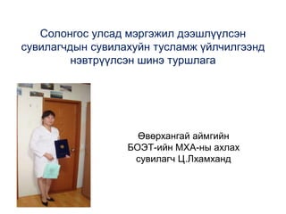 Солонгос улсад мэргэжил дээшлүүлсэн
сувилагчдын сувилахуйн тусламж үйлчилгээнд
нэвтрүүлсэн шинэ туршлага
Өвөрхангай аймгийн
БОЭТ-ийн МХА-ны ахлах
сувилагч Ц.Лхамханд
 