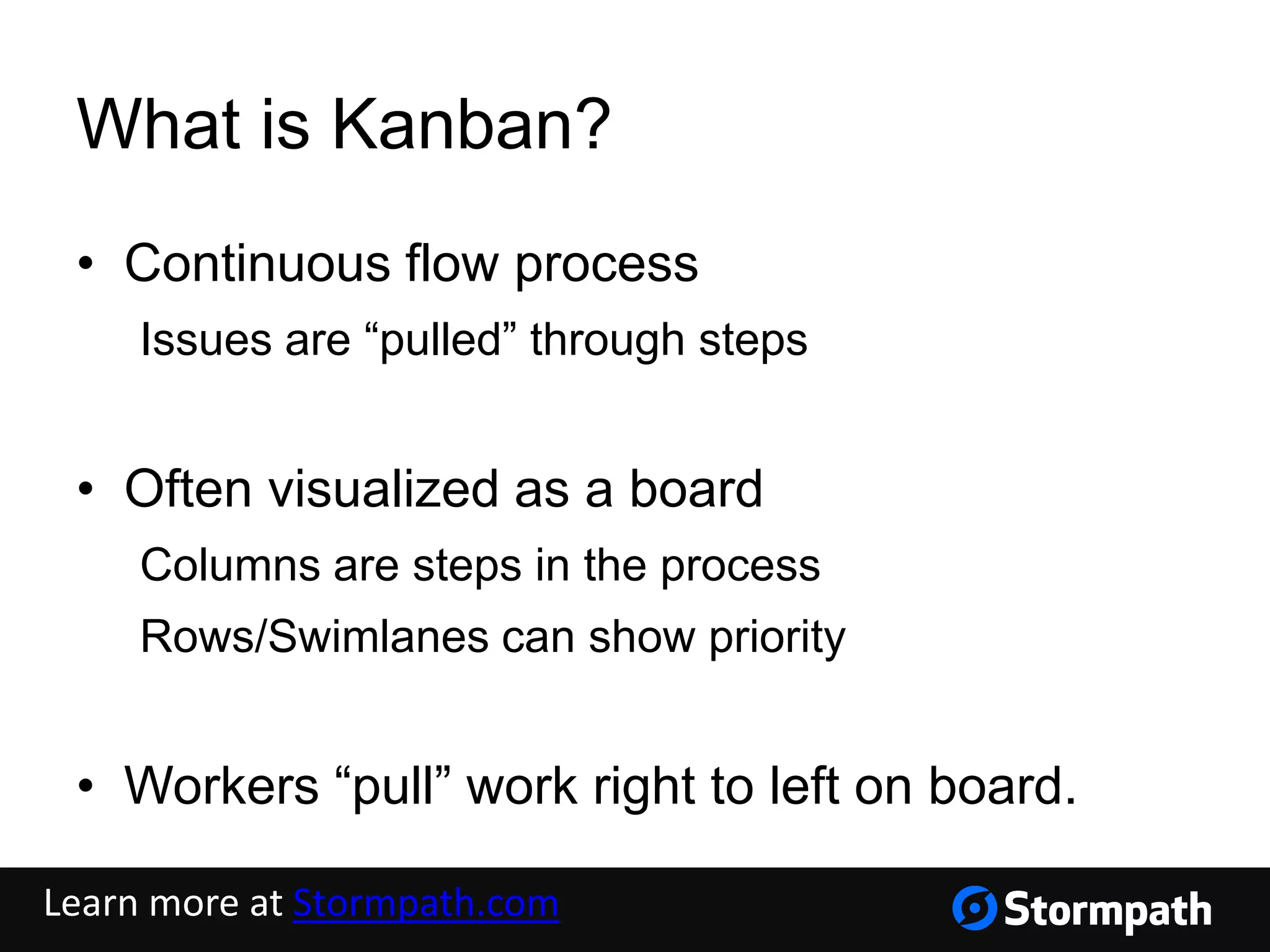 What is Kanban?
• Continuous flow process
Issues are “pulled” through steps
• Often visualized as a board
Columns are steps in the process
Rows/Swimlanes can show priority
• Workers “pull” work right to left on board.
Learn more at Stormpath.com
 