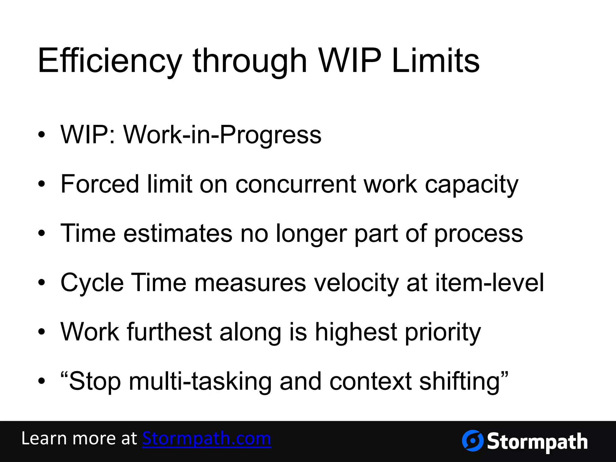 Efficiency through WIP Limits
• WIP: Work-in-Progress
• Forced limit on concurrent work capacity
• Time estimates no longer part of process
• Cycle Time measures velocity at item-level
• Work furthest along is highest priority
• “Stop multi-tasking and context shifting”
Learn more at Stormpath.com
 
