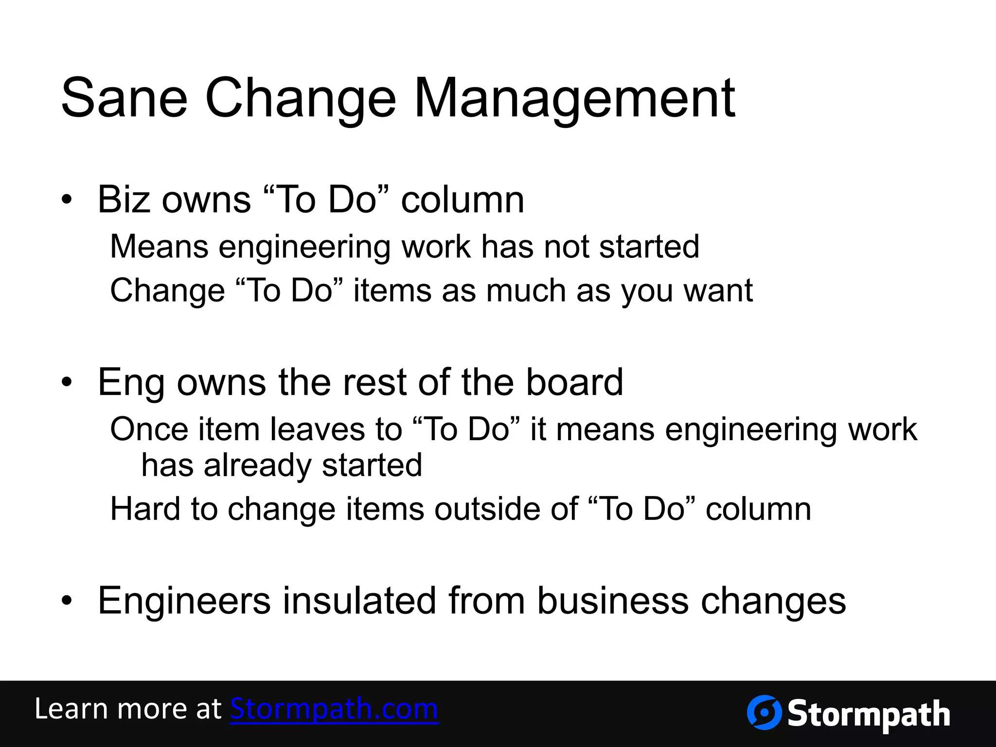Sane Change Management
• Biz owns “To Do” column
Means engineering work has not started
Change “To Do” items as much as you want
• Eng owns the rest of the board
Once item leaves to “To Do” it means engineering work
has already started
Hard to change items outside of “To Do” column
• Engineers insulated from business changes
Learn more at Stormpath.com
 